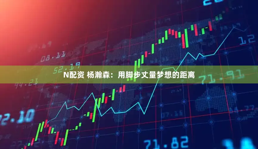 N配资 杨瀚森：用脚步丈量梦想的距离