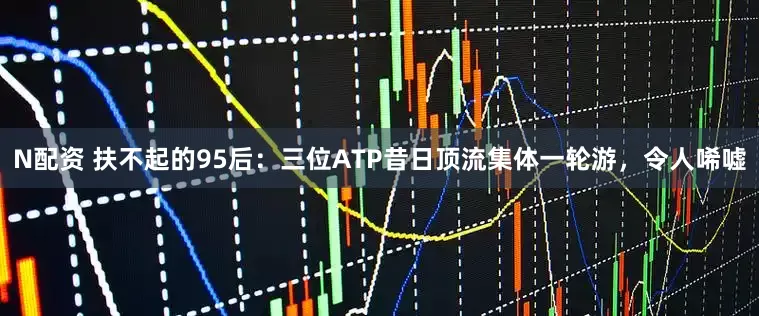 N配资 扶不起的95后：三位ATP昔日顶流集体一轮游，令人唏嘘