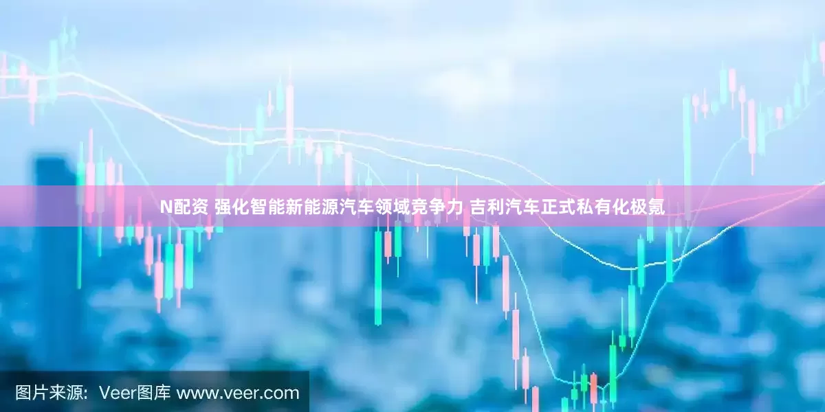 N配资 强化智能新能源汽车领域竞争力 吉利汽车正式私有化极氪
