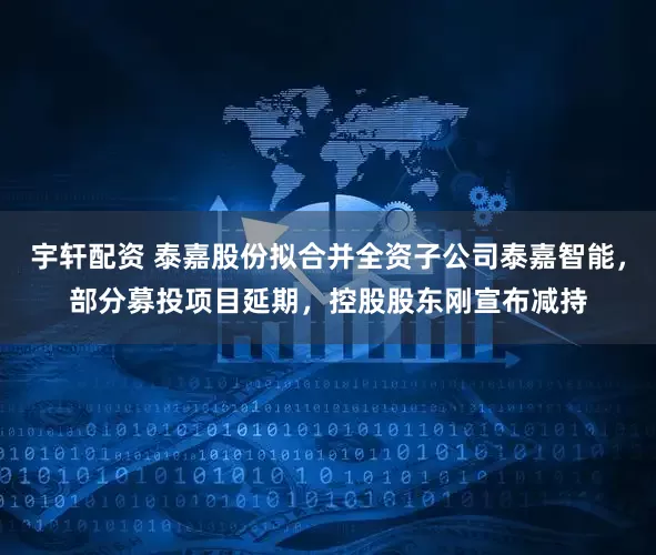 宇轩配资 泰嘉股份拟合并全资子公司泰嘉智能，部分募投项目延期，控股股东刚宣布减持