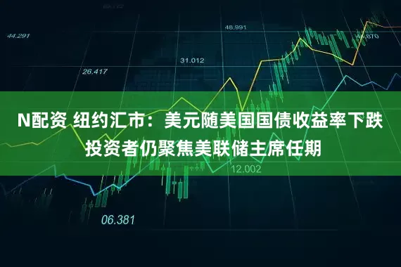 N配资 纽约汇市：美元随美国国债收益率下跌 投资者仍聚焦美联储主席任期