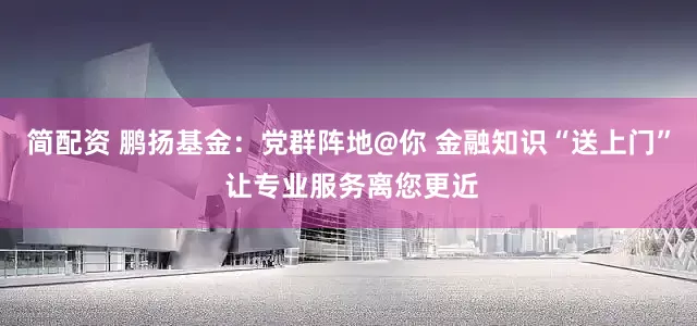 简配资 鹏扬基金：党群阵地@你 金融知识“送上门” 让专业服务离您更近