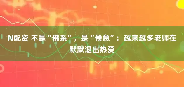 N配资 不是“佛系”，是“倦怠”：越来越多老师在默默退出热爱