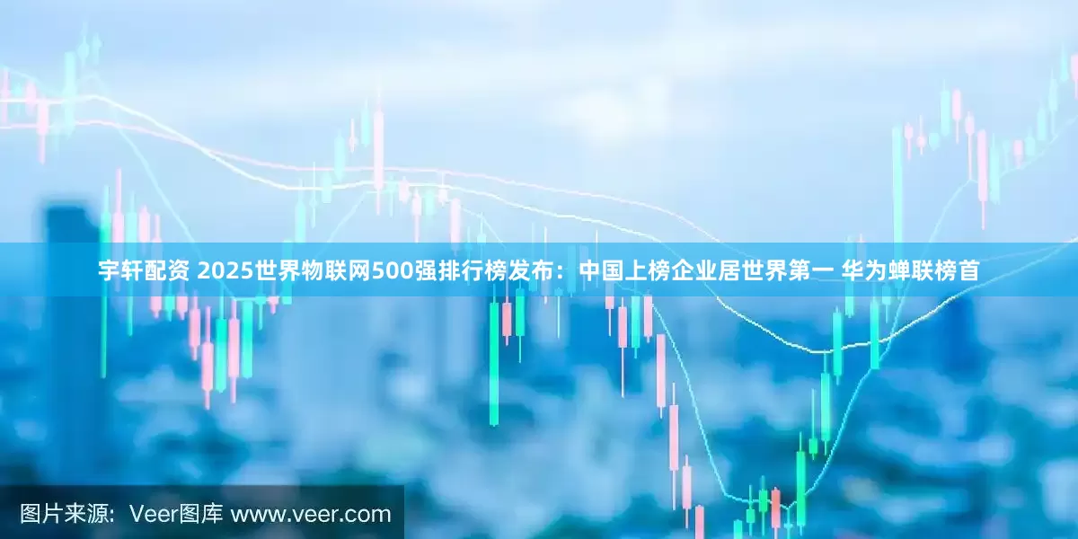 宇轩配资 2025世界物联网500强排行榜发布：中国上榜企业居世界第一 华为蝉联榜首
