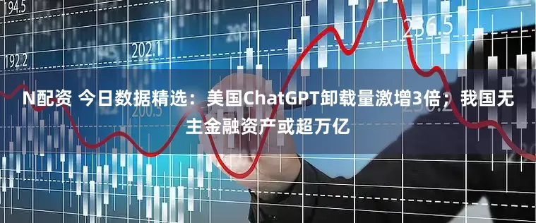 N配资 今日数据精选：美国ChatGPT卸载量激增3倍；我国无主金融资产或超万亿