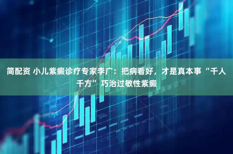 简配资 小儿紫癜诊疗专家李广：把病看好，才是真本事 “千人千方” 巧治过敏性紫癜