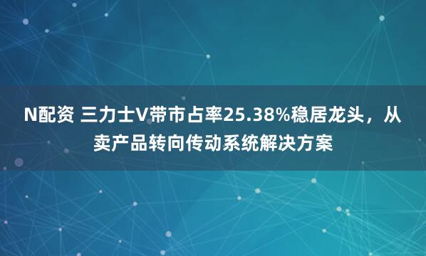 N配资 三力士V带市占率25.38%稳居龙头，从卖产品转向传动系统解决方案